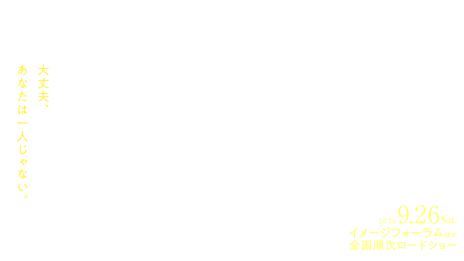 拝啓アシタ DEAR TOMORROW 大丈夫、あなたは一人じゃない。1日1,000件以上届く悲痛な声 孤独を抱えたふたりが、匿名チャット相談窓口を通じて一歩を踏み出す── 現代日本の孤独を真正面から映し出したドキュメンタリー 2026.9.26 Sat. イメージフォーラムほか全国順次ロードショー